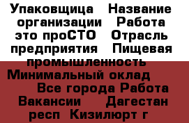 Упаковщица › Название организации ­ Работа-это проСТО › Отрасль предприятия ­ Пищевая промышленность › Минимальный оклад ­ 20 000 - Все города Работа » Вакансии   . Дагестан респ.,Кизилюрт г.